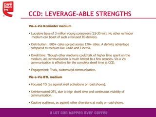 Vis-a-Vis Reminder medium
 Lucrative base of 3 million young consumers (15-30 yrs). No other reminder
medium can boast of such a focused TG delivery.
 Distribution : 800+ cafes spread across 120+ cities. A definite advantage
compared to medium like Radio and Cinema.
 Dwell time: Though other mediums could talk of higher time spent on the
medium, ad communication is much limited to a few seconds. Vis a Vis
communication is effective for the complete dwell time at CCD.
 Engagement: Trials, customized communication.
Vis-a-Vis BTL medium
 Focused TG (as against mall activations or road shows).
 Uninterrupted OTS, due to high dwell time and continuous visibility of
communication.
 Captive audience, as against other diversions at malls or road shows.
CCD: LEVERAGE-ABLE STRENGTHS
 