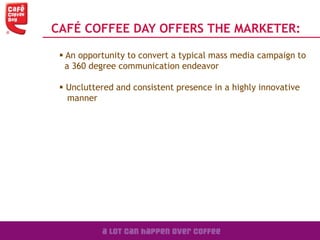 CAFÉ COFFEE DAY OFFERS THE MARKETER:
 An opportunity to convert a typical mass media campaign to
a 360 degree communication endeavor
 Uncluttered and consistent presence in a highly innovative
manner
 