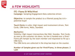 A FEW HIGHLIGHTS
ITC- Fiama Di Wills/Vivel
Campaign: Sampling-Engagement-Data collection driven
Objective: to sample the product to a filtered young Sec A/A +
potential buyer
Touch Points in cafes :High impact and involvement driven, Tent
Cards, CRM forms, Walls, Standees
Mechanics:
Visibility: High impact intersections like Wall, Standee, Tent Cards.
As soon as the customer sits down, he/she is handed over a Vivel/
Fiama gift hamper by the team member and requested to fill up a
CRM form.
The CRM forms are collected in the drop box kept on the counter.
Number of Samples given out for Vivel/Fiama, in three phases: 2
Lakh
 
