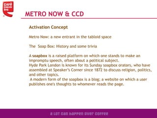 METRO NOW & CCD
Activation Concept
Metro Now: a new entrant in the tabloid space
The Soap Box: History and some trivia
A soapbox is a raised platform on which one stands to make an
impromptu speech, often about a political subject.
Hyde Park London is known for its Sunday soapbox orators, who have
assembled at Speaker’s Corner since 1872 to discuss religion, politics,
and other topics.
A modern form of the soapbox is a blog; a website on which a user
publishes one's thoughts to whomever reads the page.
 