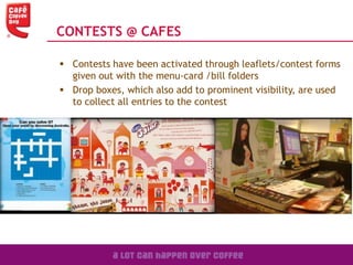  Contests have been activated through leaflets/contest forms
given out with the menu-card /bill folders
 Drop boxes, which also add to prominent visibility, are used
to collect all entries to the contest
CONTESTS @ CAFES
 