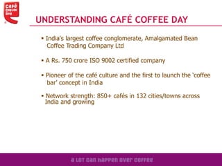 UNDERSTANDING CAFÉ COFFEE DAY
 India's largest coffee conglomerate, Amalgamated Bean
Coffee Trading Company Ltd
 A Rs. 750 crore ISO 9002 certified company
 Pioneer of the café culture and the first to launch the ‘coffee
bar’ concept in India
 Network strength: 850+ cafés in 132 cities/towns across
India and growing
 