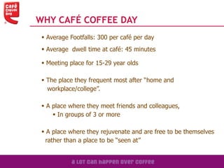 WHY CAFÉ COFFEE DAY
 Average Footfalls: 300 per café per day
 Average dwell time at café: 45 minutes
 Meeting place for 15-29 year olds
 The place they frequent most after “home and
workplace/college”.
 A place where they meet friends and colleagues,
 In groups of 3 or more
 A place where they rejuvenate and are free to be themselves
rather than a place to be “seen at”
 