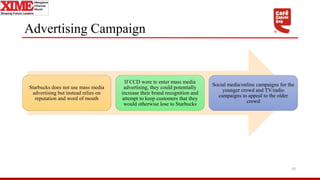 Advertising Campaign
Starbucks does not use mass media
advertising but instead relies on
reputation and word of mouth
If CCD were to enter mass media
advertising, they could potentially
increase their brand recognition and
attempt to keep customers that they
would otherwise lose to Starbucks
Social media/online campaigns for the
younger crowd and TV/radio
campaigns to appeal to the older
crowd
10
 