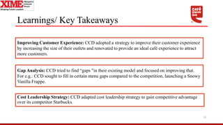 Learnings/ Key Takeaways
Cost Leadership Strategy: CCD adapted cost leadership strategy to gain competitive advantage
over its competitor Starbucks.
13
Improving Customer Experience: CCD adopted a strategy to improve their customer experience
by increasing the size of their outlets and renovated to provide an ideal café experience to attract
more customers.
Gap Analysis: CCD tried to find “gaps "in their existing model and focused on improving that.
For e.g.: CCD sought to fill in certain menu gaps compared to the competition, launching a Snowy
Vanilla Frappe.
 