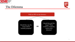 The Dilemma
4
With an IPO on the horizon :
Should they stay the
course and be
“mentally prepared”
Should they pull the
trigger? What
evidence would they
need to shift
direction?
OR
 