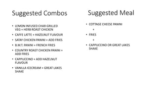 Suggested Combos
• LEMON INFUSED CHAR GRILLED
VEG + HERB ROAST CHICKEN
• CAFFE LATTE + HAZELNUT FLAVOUR
• SATAY CHICKEN PANINI + ADD FRIES
• B.M.T. PANINI + FRENCH FRIES
• COUNTRY ROAST CHICKEN PANINI +
ADD FRIES
• CAPPUCCINO + ADD HAZELNUT
FLAVOUR
• VANILLA ICECREAM + GREAT LAKES
SHAKE
Suggested Meal
• COTTAGE CHEESE PANINI
+
• FRIES
+
• CAPPUCCINO OR GREAT LAKES
SHAKE
 