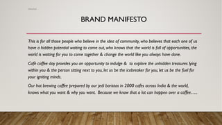 BRAND MANIFESTO
This is for all those people who believe in the idea of community, who believes that each one of us
have a hidden potential waiting to come out, who knows that the world is full of opportunities, the
world is waiting for you to come together & change the world like you always have done.
Café coffee day provides you an opportunity to indulge & to explore the unhidden treasures lying
within you & the person sitting next to you, let us be the icebreaker for you, let us be the fuel for
your igniting minds.
Our hot brewing coffee prepared by our jedi baristas in 2000 cafes across India & the world,
knows what you want & why you want. Because we know that a lot can happen over a coffee…..
Abhishek
 