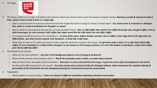 Abhishek
• The Logo:
• The Name: reflect on its origin and address the extent to which your brand name covers the essence of good naming : Naming is simple & represents what it
does, where it does & why it does in a single logo
o Does it communicate the essence of the brand and the image the brand is trying to convey? In what ways? : Yes, brand name is enclosed in a dialogue
box, which is a kind of symbolism for thoughts or speech
o Does it allow for brand growth beyond the currently portfolio? How? : NO, as Café Coffee Day restrict it to Coffee Beverage only, though it offers a lot of
other beverages, for new customer Café Coffee Day might sound like the Café which can only offer Coffee
o Is it unique and distinctive from the competition? : In most of the Cases, Indian Vendors mention Tea or Coffee in their logo hence CCD logo does not
differentiate , but when brand compete with Starbucks , It looks like a café chain
o What type of name is it? Justify your point of view using the elements covered in the course : It represents what it does, it’s a café chain which offer
coffee, its not a metaphor or a Abbreviation though it is also known as CCD among customer, it is more like Rayban or facebook, a café which makes
your day by offering coffee
• The Overall Look and Feel.
o What are the color palettes? : red color in the background depicts a lot of energy & excitement
o What are the primary and secondary colors? : Red & the secondary color is white, to create sharp contrast
o How do these colors stimulate brand association? : Red color is a sense of excitement & energy , it gives the sense of fun & youngness to the brand
o Do they build differentiation for this brand? : Yes entire brand name is placed inside the Dialogue balloon, which represents the complete identity &
personality of the brand with red color background giving the excitement around the conversation
• Typography.
o What typeface is used and why? : letters are placed in different orientation depicting animated conversation
 