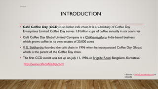 INTRODUCTION
• Café Coffee Day (CCD) is an Indian café chain. It is a subsidiary of Coffee Day
Enterprises Limited. Coffee Day serves 1.8 billion cups of coffee annually in six countries
• Café Coffee Day Global Limited Company is a Chikkamagaluru, India-based business
which grows coffee in its own estates of 20,000 acres
• V. G. Siddhartha founded the café chain in 1996 when he incorporated Coffee Day Global,
which is the parent of the Coffee Day chain.
• The first CCD outlet was set up on July 11, 1996, at Brigade Road, Bangalore, Karnataka
http://www.cafecoffeeday.com/
Abhishek
* Soucrce – www.Cafecoffeeday.com &
wikipedia
 