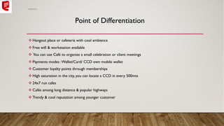 v Hangout place or cafeteria with cool ambience
v Free wifi & workstation available
v You can use Café to organize a small celebration or client meetings
v Payments modes :Wallet/Card/ CCD own mobile wallet
v Customer loyalty points through memberships
v High saturation in the city, you can locate a CCD in every 500mts
v 24x7 run cafes
v Cafés among long distance & popular highways
v Trendy & cool reputation among younger customer
Point of Differentiation
Abhishek
 