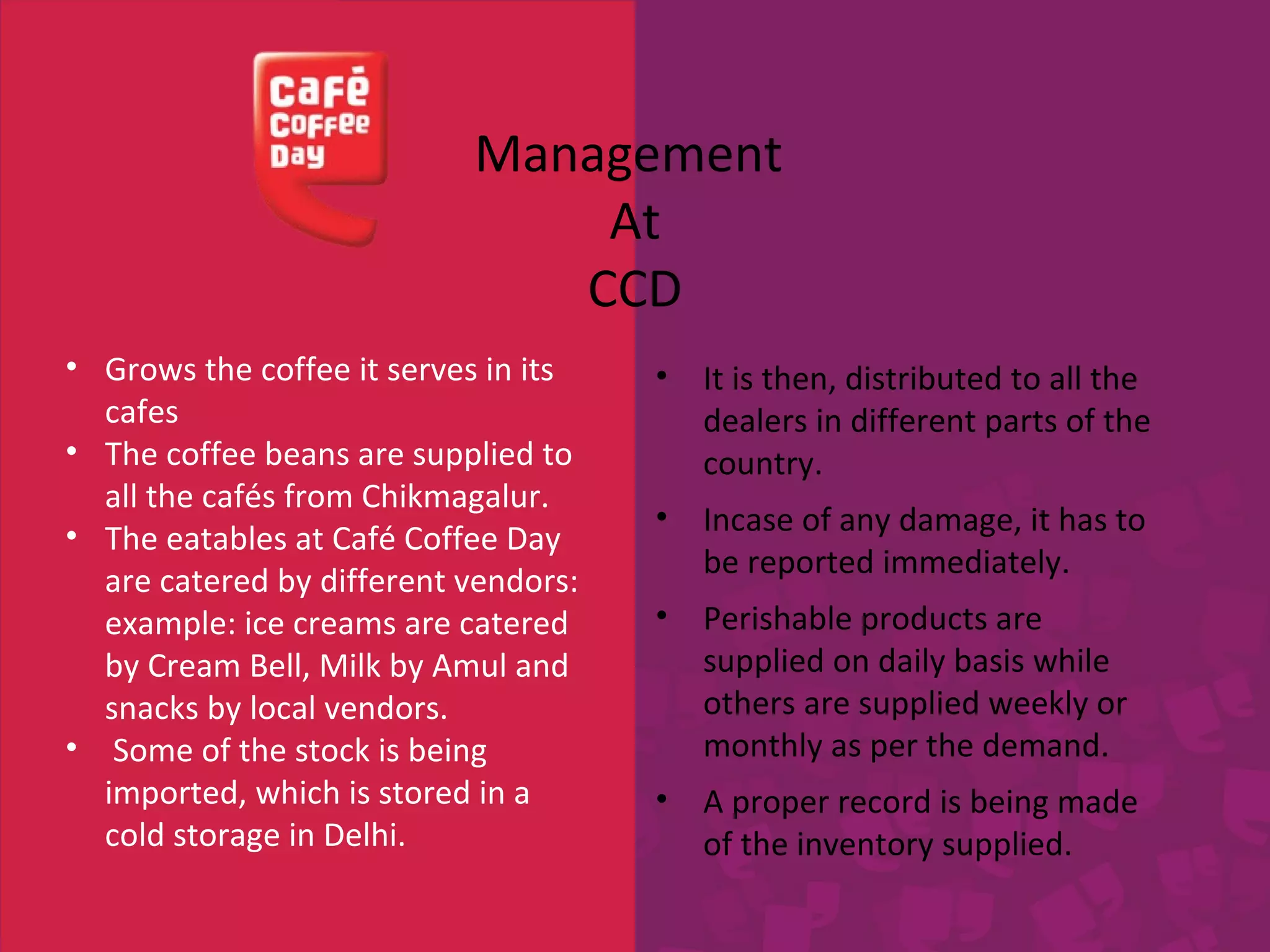 Management 
• Grows the coffee it serves in its 
cafes 
• The coffee beans are supplied to 
all the cafés from Chikmagalur. 
• The eatables at Café Coffee Day 
are catered by different vendors: 
example: ice creams are catered 
by Cream Bell, Milk by Amul and 
snacks by local vendors. 
• Some of the stock is being 
imported, which is stored in a 
cold storage in Delhi. 
At 
CCD 
• It is then, distributed to all the 
dealers in different parts of the 
country. 
• Incase of any damage, it has to 
be reported immediately. 
• Perishable products are 
supplied on daily basis while 
others are supplied weekly or 
monthly as per the demand. 
• A proper record is being made 
of the inventory supplied. 
 
