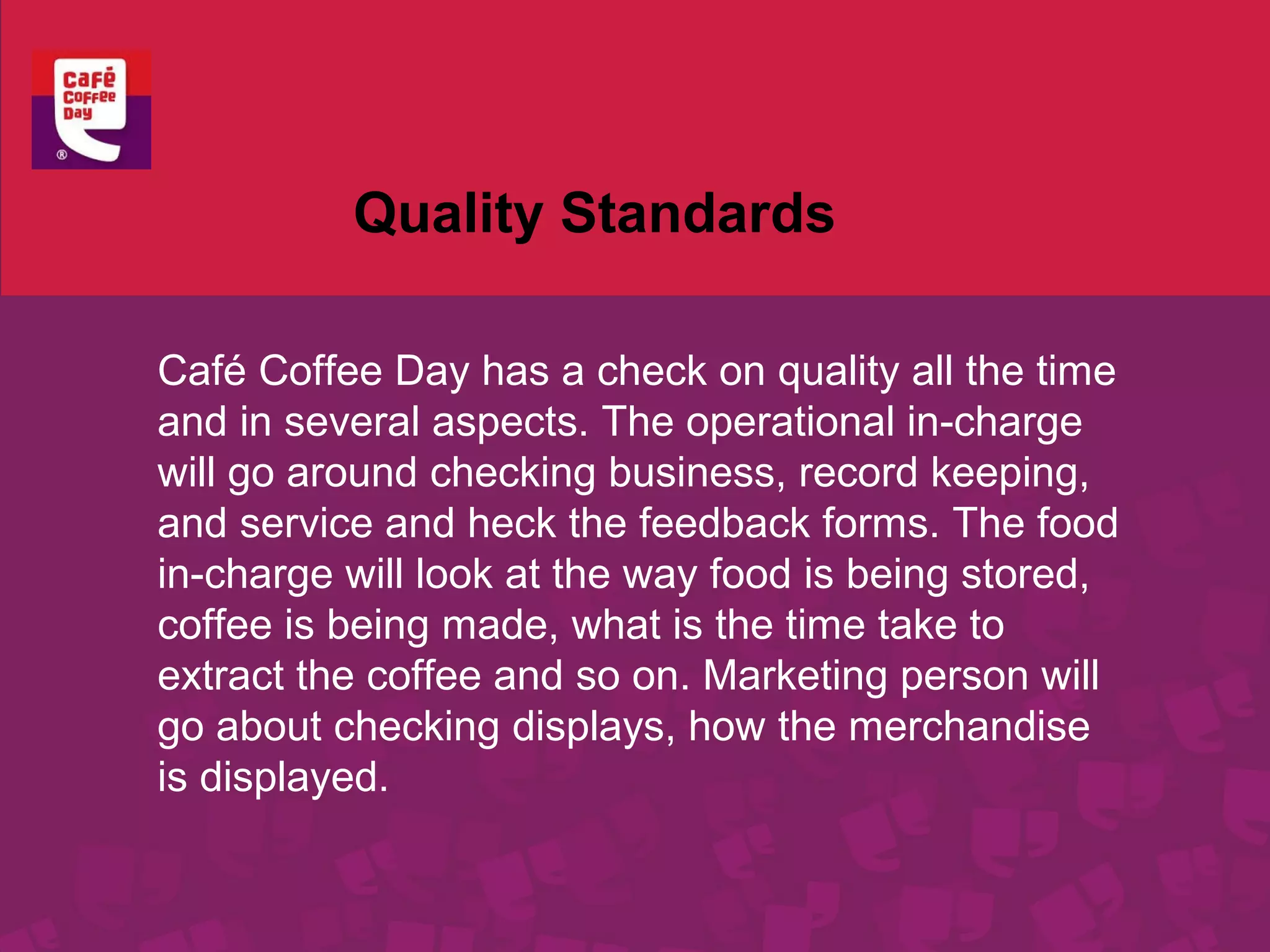 Quality Standards 
Café Coffee Day has a check on quality all the time 
and in several aspects. The operational in-charge 
will go around checking business, record keeping, 
and service and heck the feedback forms. The food 
in-charge will look at the way food is being stored, 
coffee is being made, what is the time take to 
extract the coffee and so on. Marketing person will 
go about checking displays, how the merchandise 
is displayed. 
 