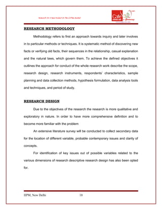 RESEARCH METHODOLOGY
Methodology refers to first an approach towards inquiry and later involves
in to particular methods or techniques. It is systematic method of discovering new
facts or verifying old facts, their sequences in the relationship, casual explanation
and the natural laws, which govern them. To achieve the defined objectives it
outlines the approach for conduct of the whole research work describe the scope,
research design, research instruments, respondents’ characteristics, sample
planning and data collection methods, hypothesis formulation, data analysis tools
and techniques, and period of study.
RESEARCH DESIGN
Due to the objectives of the research the research is more qualitative and
exploratory in nature. In order to have more comprehensive definition and to
become more familiar with the problem
An extensive literature survey will be conducted to collect secondary data
for the location of different variable, probable contemporary issues and clarity of
concepts.
For identification of key issues out of possible variables related to the
various dimensions of research descriptive research design has also been opted
for.
IIPM, New Delhi 10
 