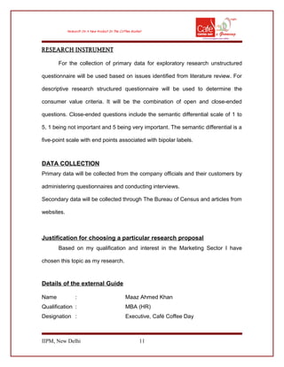 RESEARCH INSTRUMENT
For the collection of primary data for exploratory research unstructured
questionnaire will be used based on issues identified from literature review. For
descriptive research structured questionnaire will be used to determine the
consumer value criteria. It will be the combination of open and close-ended
questions. Close-ended questions include the semantic differential scale of 1 to
5, 1 being not important and 5 being very important. The semantic differential is a
five-point scale with end points associated with bipolar labels.
DATA COLLECTION
Primary data will be collected from the company officials and their customers by
administering questionnaires and conducting interviews.
Secondary data will be collected through The Bureau of Census and articles from
websites.
Justification for choosing a particular research proposal
Based on my qualification and interest in the Marketing Sector I have
chosen this topic as my research.
Details of the external Guide
Name : Maaz Ahmed Khan
Qualification : MBA (HR)
Designation : Executive, Café Coffee Day
IIPM, New Delhi 11
 