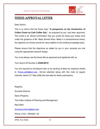 THESIS APPROVAL LETTER
Dear Sachin,
This is to inform that the thesis topic “A perspective on the introduction of
Coffee Cream by Café Coffee Day”, as proposed by you, has been approved.
This email is an official confirmation that you would be doing your thesis work
under the guidance of Mr. Maaz Ahmed Khan. Make it a comprehensive thesis;
the objective of a thesis should be value addition to the existing knowledge base.
Please ensure that the objectives as stated by you in your synopsis are met
using the appropriate research design.
You must always use the thesis title as approved and registered with us.
Your Alumni ID Number is DS68-M310
You are required to correspond with us by sending at least six response sheets
to Thesis.ss68@iipm.edu (format attached along with this mail) at regular
intervals, before 31st
May 2008 (the last date for thesis submission).
Regards,
Sumanta Sharma
Dean (Projects)
The Indian Institute of Planning and Management
New Delhi
Sumanta.sharma@iipm.edu
Phone: 0124 - 4505402 / 29
IIPM, New Delhi 12
 