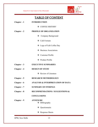 TABLE OF CONTENT
Chapter – 1 INTRODUCTION
 COFFEE HISTORY
Chapter – 2 PROFILE OF ORGANIZATION
 Company Background
 Café Formats
 Logo of Café Coffee Day
 Business Associations
 Customer Profile
 Product Profile
Chapter – 3 EXECUTIVE SUMMARIES
Chapter – 4 DESIGN OF STUDY
 Review of Literature
Chapter – 5 RESEARCH METHODOLOGY
Chapter – 6 ANALYSIS & INTERPRETATION OF DATA
Chapter – 7 SUMMARY OF FINDINGS
Chapter – 8 RECOMMENDATIONS / SUGGESTIONS &
CONCLUSIONS
Chapter – 9 ANNEXURE
 Bibliography
 Questionnaire
 Response Sheets
IIPM, New Delhi 13
 