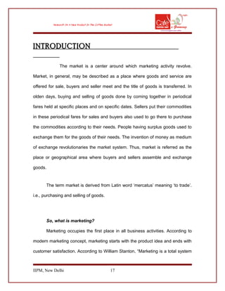 INTRODUCTION
The market is a center around which marketing activity revolve.
Market, in general, may be described as a place where goods and service are
offered for sale, buyers and seller meet and the title of goods is transferred. In
olden days, buying and selling of goods done by coming together in periodical
fares held at specific places and on specific dates. Sellers put their commodities
in these periodical fares for sales and buyers also used to go there to purchase
the commodities according to their needs. People having surplus goods used to
exchange them for the goods of their needs. The invention of money as medium
of exchange revolutionaries the market system. Thus, market is referred as the
place or geographical area where buyers and sellers assemble and exchange
goods.
The term market is derived from Latin word ‘mercatus’ meaning ‘to trade’.
i.e., purchasing and selling of goods.
So, what is marketing?
Marketing occupies the first place in all business activities. According to
modern marketing concept, marketing starts with the product idea and ends with
customer satisfaction. According to William Stanton, “Marketing is a total system
IIPM, New Delhi 17
 