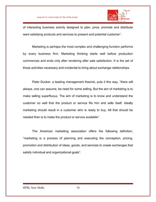 of interacting business activity designed to plan, price, promote and distribute
want satisfying products and services to present and potential customer”.
Marketing is perhaps the most complex and challenging function performs
by every business firm. Marketing thinking starts well before production
commences and ends only after rendering after sale satisfaction. It is the set of
those activities necessary and incidental to bring about exchange relationships.
Peter Ducker, a leading management theorist, puts it this way, “there will
always, one can assume, be need for some selling. But the aim of marketing is to
make selling superfluous. The aim of marketing is to know and understand the
customer so well that the product or service fits him and sells itself. Ideally
marketing should result in a customer who is ready to buy. All that should be
needed then is to make the product or service available”.
The American marketing association offers the following definition,
“marketing is a process of planning and executing the conception, pricing,
promotion and distribution of ideas, goods, and services to create exchanges that
satisfy individual and organizational goals”.
IIPM, New Delhi 18
 