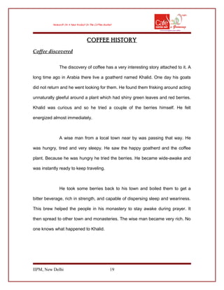 COFFEE HISTORY
Coffee discovered
The discovery of coffee has a very interesting story attached to it. A
long time ago in Arabia there live a goatherd named Khalid. One day his goats
did not return and he went looking for them. He found them frisking around acting
unnaturally gleeful around a plant which had shiny green leaves and red berries.
Khalid was curious and so he tried a couple of the berries himself. He felt
energized almost immediately.
A wise man from a local town near by was passing that way. He
was hungry, tired and very sleepy. He saw the happy goatherd and the coffee
plant. Because he was hungry he tried the berries. He became wide-awake and
was instantly ready to keep traveling.
He took some berries back to his town and boiled them to get a
bitter beverage, rich in strength, and capable of dispersing sleep and weariness.
This brew helped the people in his monastery to stay awake during prayer. It
then spread to other town and monasteries. The wise man became very rich. No
one knows what happened to Khalid.
IIPM, New Delhi 19
 