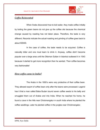 Coffee Reinvented
When Arabs discovered how to boil water, they made coffee initially
by boiling the green beans do not give up the coffee oils because the chemical
change caused by roasting has not taken place. Therefore, the taste is very
different. Records indicate the actual roasting and grinding of coffee goes back to
about 500AD.
In the case of coffee, the taste needs to be acquired. Coffee is
naturally bitter and one must learn to drink it. Anyway, coffee didn’t become
popular over a large area until the Ottoman Sultan in Istanbul outlawed it in 1543
because it started to gat more recognition than he wanted. Then coffee becomes
very fashionable!
How coffee came to India?
The Arabs in the 1600’s were very protective of their coffee bean.
They allowed export of coffee bean only after the beans were processed. Legend
has it that a man called Baba Budan bound seven coffee seeds to his belly and
smuggled them out of Arabia and into India. When he reached his home, he
found a cave in the hills near Chickmangalur in south India where he planted the
coffee seedlings. Later he planted coffee in the jungles near Chickmangalur.
IIPM, New Delhi 20
 