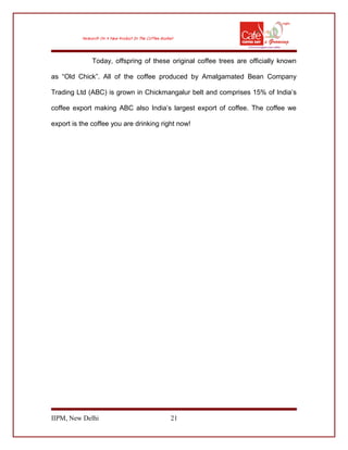 Today, offspring of these original coffee trees are officially known
as “Old Chick”. All of the coffee produced by Amalgamated Bean Company
Trading Ltd (ABC) is grown in Chickmangalur belt and comprises 15% of India’s
coffee export making ABC also India’s largest export of coffee. The coffee we
export is the coffee you are drinking right now!
IIPM, New Delhi 21
 