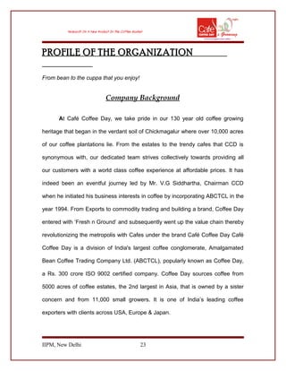 PROFILE OF THE ORGANIZATION
From bean to the cuppa that you enjoy!
Company Background
At Café Coffee Day, we take pride in our 130 year old coffee growing
heritage that began in the verdant soil of Chickmagalur where over 10,000 acres
of our coffee plantations lie. From the estates to the trendy cafes that CCD is
synonymous with, our dedicated team strives collectively towards providing all
our customers with a world class coffee experience at affordable prices. It has
indeed been an eventful journey led by Mr. V.G Siddhartha, Chairman CCD
when he initiated his business interests in coffee by incorporating ABCTCL in the
year 1994. From Exports to commodity trading and building a brand, Coffee Day
entered with ‘Fresh n Ground’ and subsequently went up the value chain thereby
revolutionizing the metropolis with Cafes under the brand Café Coffee Day Café
Coffee Day is a division of India's largest coffee conglomerate, Amalgamated
Bean Coffee Trading Company Ltd. (ABCTCL), popularly known as Coffee Day,
a Rs. 300 crore ISO 9002 certified company. Coffee Day sources coffee from
5000 acres of coffee estates, the 2nd largest in Asia, that is owned by a sister
concern and from 11,000 small growers. It is one of India’s leading coffee
exporters with clients across USA, Europe & Japan.
IIPM, New Delhi 23
 