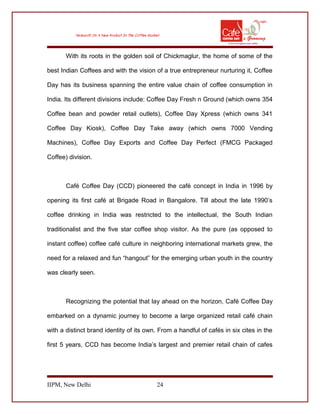 With its roots in the golden soil of Chickmaglur, the home of some of the
best Indian Coffees and with the vision of a true entrepreneur nurturing it, Coffee
Day has its business spanning the entire value chain of coffee consumption in
India. Its different divisions include: Coffee Day Fresh n Ground (which owns 354
Coffee bean and powder retail outlets), Coffee Day Xpress (which owns 341
Coffee Day Kiosk), Coffee Day Take away (which owns 7000 Vending
Machines), Coffee Day Exports and Coffee Day Perfect (FMCG Packaged
Coffee) division.
Café Coffee Day (CCD) pioneered the café concept in India in 1996 by
opening its first café at Brigade Road in Bangalore. Till about the late 1990’s
coffee drinking in India was restricted to the intellectual, the South Indian
traditionalist and the five star coffee shop visitor. As the pure (as opposed to
instant coffee) coffee café culture in neighboring international markets grew, the
need for a relaxed and fun “hangout” for the emerging urban youth in the country
was clearly seen.
Recognizing the potential that lay ahead on the horizon, Café Coffee Day
embarked on a dynamic journey to become a large organized retail café chain
with a distinct brand identity of its own. From a handful of cafés in six cites in the
first 5 years, CCD has become India’s largest and premier retail chain of cafes
IIPM, New Delhi 24
 