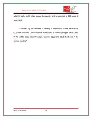 with 590 cafes in 96 cities around the country and is projected to 900 cafes till
year 2009.
“Enthused by the success of offering a world-class coffee experience,
CCD has opened a Café in Vienna, Austria and is planning to open other Cafes
in the Middle East, Eastern Europe, Eurasia, Egypt and South East Asia in the
coming months.”
IIPM, New Delhi 25
 
