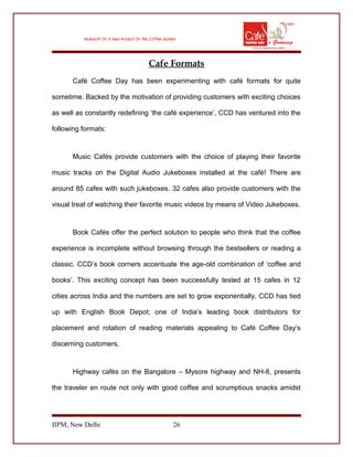 Cafe Formats
Café Coffee Day has been experimenting with café formats for quite
sometime. Backed by the motivation of providing customers with exciting choices
as well as constantly redefining ‘the café experience’, CCD has ventured into the
following formats:
Music Cafés provide customers with the choice of playing their favorite
music tracks on the Digital Audio Jukeboxes installed at the café! There are
around 85 cafes with such jukeboxes. 32 cafes also provide customers with the
visual treat of watching their favorite music videos by means of Video Jukeboxes.
Book Cafés offer the perfect solution to people who think that the coffee
experience is incomplete without browsing through the bestsellers or reading a
classic. CCD’s book corners accentuate the age-old combination of ‘coffee and
books’. This exciting concept has been successfully tested at 15 cafes in 12
cities across India and the numbers are set to grow exponentially. CCD has tied
up with English Book Depot; one of India’s leading book distributors for
placement and rotation of reading materials appealing to Café Coffee Day’s
discerning customers.
Highway cafés on the Bangalore – Mysore highway and NH-8, presents
the traveler en route not only with good coffee and scrumptious snacks amidst
IIPM, New Delhi 26
 