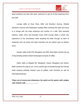 great ambience but also with clean restrooms to get rid of that weariness from
the road!
Lounge cafés at Hauz Khas, Delhi and Southern Avenue, Kolkata
(Southern Avenue) and Hyderabad (Jubilee Hills) combines the style and luxury
of a lounge with the lively ambience and comfort of a café. With exquisite
interiors, exotic menu and thematic music CCD Lounge offers a whole new
experience to the connoisseur while assisting the latter through its team of
hostesses who are poise and style incarnate and are looked upon as fashion
icons.
Garden cafés at M.G Rd, Bangalore and GKII, New Delhi combine the joy
of rejuvenating amidst verdant landscapes and pots of coffee.
Cyber cafés at Brigade Rd, Bangalore, Airport, Bangalore and Airport,
Delhi combine the urge to surf, not to mention get connected through the internet
while enjoying perfectly brewed cups of coffees, both domestic as well as
International blends!
These are of course just milestones. Do watch out for sports café, singles
café, fashion café…………………….
IIPM, New Delhi 27
 