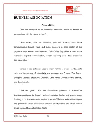 BUSINESS ASSOCIATION
Associations
CCD has emerged as an interactive alternative media for brands to
communicate with the ‘young at heart’.
Other media, such as electronic, print and outdoor, offer brand
communication through visual and audio modes to a large section of the
populace, both relevant and irrelevant. Café Coffee Day offers a much more
interactive, targeted communication, sometimes adding even a taste dimension
to a brand idea!
Various in-café collaterals used to impart visibility to a brand inside a café
or to add the element of interactivity to a campaign are Posters, Tent Cards,
Danglers, Leaflets, Brochures, Coasters, Drop boxes, Contest Forms, Stirrers,
and Standees etc.
Over the years, CCD has successfully promoted a number of
brands/products/events through various innovative tactics and promo ideas.
Cashing in on its mass captive audience, we at CCD have entered into tie-ups
and promotions which are well knit with our brand promise and which can be
creatively used to woo the Indian Youth.
IIPM, New Delhi 29
 