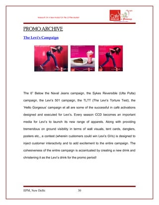 PROMO ARCHIVE
The Levi's Campaign
The 6” Below the Naval Jeans campaign, the Sykes Reversible (Ulta Pulta)
campaign, the Levi’s 501 campaign, the TLTT (The Levi’s Torture Test), the
‘Hello Gorgeous’ campaign et all are some of the successful in café activations
designed and executed for Levi’s. Every season CCD becomes an important
media for Levi’s to launch its new range of apparels. Along with providing
tremendous on ground visibility in terms of wall visuals, tent cards, danglers,
posters etc., a contest (wherein customers could win Levi’s GVs) is designed to
inject customer interactivity and to add excitement to the entire campaign. The
cohesiveness of the entire campaign is accentuated by creating a new drink and
christening it as the Levi’s drink for the promo period!
IIPM, New Delhi 30
 