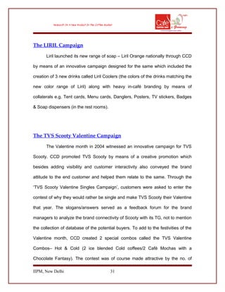 The LIRIL Campaign
Liril launched its new range of soap – Liril Orange nationally through CCD
by means of an innovative campaign designed for the same which included the
creation of 3 new drinks called Liril Coolers (the colors of the drinks matching the
new color range of Liril) along with heavy in-café branding by means of
collaterals e.g. Tent cards, Menu cards, Danglers, Posters, TV stickers, Badges
& Soap dispensers (in the rest rooms).
The TVS Scooty Valentine Campaign
The Valentine month in 2004 witnessed an innovative campaign for TVS
Scooty. CCD promoted TVS Scooty by means of a creative promotion which
besides adding visibility and customer interactivity also conveyed the brand
attitude to the end customer and helped them relate to the same. Through the
‘TVS Scooty Valentine Singles Campaign’, customers were asked to enter the
contest of why they would rather be single and make TVS Scooty their Valentine
that year. The slogans/answers served as a feedback forum for the brand
managers to analyze the brand connectivity of Scooty with its TG, not to mention
the collection of database of the potential buyers. To add to the festivities of the
Valentine month, CCD created 2 special combos called the TVS Valentine
Combos– Hot & Cold (2 ice blended Cold coffees/2 Café Mochas with a
Chocolate Fantasy). The contest was of course made attractive by the no. of
IIPM, New Delhi 31
 
