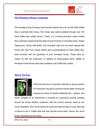 The Himalaya Honey Campaign
The Himalaya Drug Company had recently entered into a tie up with Café Coffee
Day to promote their honey. This honey was made available through over 100
Café Coffee Day outlets across 7 cities, in a 3-month promotion where Coffee
Day customers experienced the taste of pure of honey in innovative ways. Honey
Cappuccino, Honey milk shake, rich chocolate cake and ice cream topped with
honey and nuts! Four unique dishes were conceptualized by Café Coffee Day,
each enriched with the goodness of pure Himalaya Honey. These were an
instant hit with the customers. In addition to honey-based items, bottles of
Himalaya Forest Honey were also available in all Coffee Day outlets.
Movie Tie-Ups
CCD has become an important national on ground partner
for Production Houses to promote movies better among the
masses by means of colorful collaterals like – posters, tent
cards, danglers et al. Interactivity is ensured by conducting exciting contests
around the movie wherein customers with the correct answers stand to win
movie cassettes, CDs, movie tickets as prizes and also through a Lucky draw get
a chance to win a ‘Coffee date with their favorite movie stars’. Hence, the ‘touch
& feel’ experience to the movie.
IIPM, New Delhi 33
 