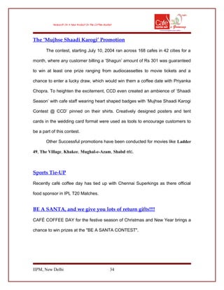 The ‘Mujhse Shaadi Karogi’ Promotion
The contest, starting July 10, 2004 ran across 168 cafes in 42 cities for a
month, where any customer billing a ‘Shagun’ amount of Rs 301 was guaranteed
to win at least one prize ranging from audiocassettes to movie tickets and a
chance to enter a lucky draw, which would win them a coffee date with Priyanka
Chopra. To heighten the excitement, CCD even created an ambience of ‘Shaadi
Season’ with cafe staff wearing heart shaped badges with ‘Mujhse Shaadi Karogi
Contest @ CCD’ pinned on their shirts. Creatively designed posters and tent
cards in the wedding card format were used as tools to encourage customers to
be a part of this contest.
Other Successful promotions have been conducted for movies like Ladder
49, The Village, Khakee, Mughal-e-Azam, Shabd etc.
Sports Tie-UP
Recently café coffee day has tied up with Chennai Superkings as there official
food sponsor in IPL T20 Matches.
BE A SANTA, and we give you lots of return gifts!!!!
CAFÉ COFFEE DAY for the festive season of Christmas and New Year brings a
chance to win prizes at the "BE A SANTA CONTEST".
IIPM, New Delhi 34
 
