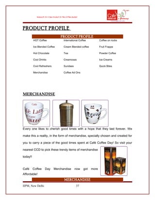 PRODUCT PROFILE
PRODUCT PROFILE
HOT Coffee International Coffee Coffee on rocks
Ice Blended Coffee Cream Blended coffee Fruit Frappe
Hot Chocolate Tea Powder Coffee
Cool Drinks Creamosas Ice Creams
Cool Refreshers Sundaes Quick Bites
Merchandise Coffee Ad Ons
MERCHANDISE
Every one likes to cherish good times with a hope that they last forever. We
make this a reality, in the form of merchandise, specially chosen and created for
you to carry a piece of the good times spent at Café Coffee Day! So visit your
nearest CCD to pick these trendy items of merchandise
today!!
Café Coffee Day Merchandise now got more
Affordable!
MERCHANDISE
IIPM, New Delhi 37
 