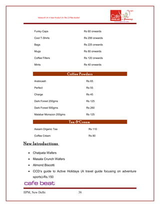 Funky Caps Rs 60 onwards
Cool T-Shirts Rs 299 onwards
Bags Rs 225 onwards
Mugs Rs 80 onwards
Coffee Filters Rs 120 onwards
Mints Rs 40 onwards
Coffee Powders
Arabicaah Rs 65
Perfect Rs 55
Charge Rs 45
Dark Forest 200gms Rs 125
Dark Forest 500gms Rs 260
Malabar Monsoon 200gms Rs 125
Tea &Cream
Assam Organic Tea Rs 110
Coffee Crèam Rs 80
New Introductions
• Chatpata Wafers
• Masala Crunch Wafers
• Almond Biscotti
• CCD’s guide to Active Holidays (A travel guide focusing on adventure
sports)-Rs.150
IIPM, New Delhi 38
 