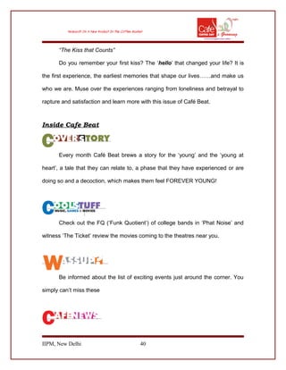 “The Kiss that Counts”
Do you remember your first kiss? The ‘hello’ that changed your life? It is
the first experience, the earliest memories that shape our lives……and make us
who we are. Muse over the experiences ranging from loneliness and betrayal to
rapture and satisfaction and learn more with this issue of Café Beat.
Inside Cafe Beat
Every month Café Beat brews a story for the ‘young’ and the ‘young at
heart’, a tale that they can relate to, a phase that they have experienced or are
doing so and a decoction, which makes them feel FOREVER YOUNG!
Check out the FQ (‘Funk Quotient’) of college bands in ‘Phat Noise’ and
witness ‘The Ticket’ review the movies coming to the theatres near you.
Be informed about the list of exciting events just around the corner. You
simply can’t miss these
IIPM, New Delhi 40
 