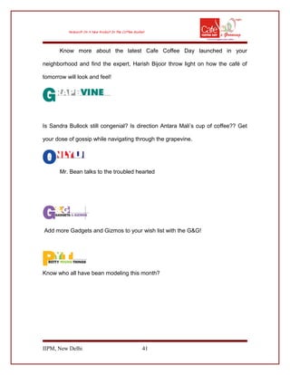 Know more about the latest Cafe Coffee Day launched in your
neighborhood and find the expert, Harish Bijoor throw light on how the café of
tomorrow will look and feel!
Is Sandra Bullock still congenial? Is direction Antara Mali’s cup of coffee?? Get
your dose of gossip while navigating through the grapevine.
Mr. Bean talks to the troubled hearted
Add more Gadgets and Gizmos to your wish list with the G&G!
Know who all have bean modeling this month?
IIPM, New Delhi 41
 