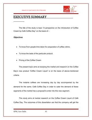 EXECUTIVE SUMMARY
The title of the study is topic “A perspective on the introduction of Coffee
Cream by Café Coffee Day” on the basis of –
Objectives
• To know from people time taken for preparation of coffee crème.
• To know the taste of the particular product.
• Pricing of the Coffee Cream
The present topic aims at studying the market and research on the Coffee
Day’s new product ‘Coffee Cream Liquid’ is on the basis of above-mentioned
criteria.
The instants coffees are increasing day by day accompanied by the
demand for the same. Café Coffee Day in order to cater the demand of these
segments of the market has a proposal to enter into this new segment.
This study aims at market research on the Coffee Cream Liquid of Café
Coffee Day. The outcomes of this dissertation are that the company will get the
IIPM, New Delhi 43
 