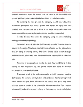 relevant information about the market. On the basis of this information the
company will launch the new product Coffee Cream in the Coffee market.
To launching the new product, the company should know about the
customers’ perception, like pricing, quality, and interest of buying the new
product. The company will get to know about these things only when the
customer used the product and gives the opinion about the new product.
In order to know the same, the company using he same marketing
strategy called sampling strategy.
Coffee Day would be sampling 80,000 bottles of Coffee Crème across the
country in few cafes. They have attached the no. of cafes and the cities where
they are doing a sampling activity. The Coffee Crème would be sent through
stores truck and would keep them posted the minute they dispatch to particular
city.
Marketing in charges places shortlist the café they would like to do this
activity in their respective city and places inform their store to dispatch
accordingly to cafes well in advance.
They need to call all the café managers for a weekly managers meeting
before doing this sampling activity in their cafés and make their taste the product
which would also give them and idea of the product and would help them
address customer queries in the cafes while doing the sampling. They need to
discuss with food and beverages in charge in their region on hoe to make hot or
IIPM, New Delhi 44
 