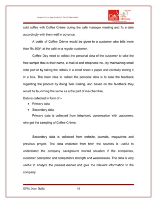 cold coffee with Coffee Crème during the café manager meeting and fix a date
accordingly with them well in advance.
A bottle of Coffee Crème would be given to a customer who bills more
than Rs.100/- at the café or a regular customer.
Coffee Day need to collect the personal data of the customer to take the
free sample that is their name, e-mail id and telephone no., by maintaining small
note pad or by taking the details in a small sheet a paper and carefully storing it
in a box. The main idea to collect the personal data is to take the feedback
regarding the product by doing Tele Calling, and based on the feedback they
would be launching the same as a the part of merchandise.
Data is collected in form of –
• Primary data
• Secondary data
Primary data is collected from telephonic conversation with customers,
who get the sampling of Coffee Crème.
Secondary data is collected from website, journals, magazines and
previous project. The data collected from both the sources is useful to
understand the company background market situation if the companies,
customer perception and competitors strength and weaknesses. The data is very
useful to analyze the present market and give the relevant information to the
company.
IIPM, New Delhi 45
 