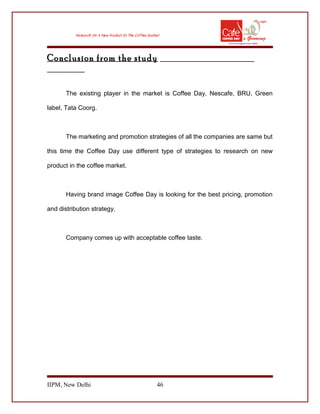 Conclusion from the study
The existing player in the market is Coffee Day, Nescafe, BRU, Green
label, Tata Coorg.
The marketing and promotion strategies of all the companies are same but
this time the Coffee Day use different type of strategies to research on new
product in the coffee market.
Having brand image Coffee Day is looking for the best pricing, promotion
and distribution strategy.
Company comes up with acceptable coffee taste.
IIPM, New Delhi 46
 