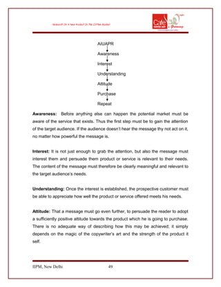 AIUAPR
Awareness
Interest
Understanding
Attitude
Purchase
Repeat
Awareness: Before anything else can happen the potential market must be
aware of the service that exists. Thus the first step must be to gain the attention
of the target audience. If the audience doesn’t hear the message thy not act on it,
no matter how powerful the message is.
Interest: It is not just enough to grab the attention, but also the message must
interest them and persuade them product or service is relevant to their needs.
The content of the message must therefore be clearly meaningful and relevant to
the target audience’s needs.
Understanding: Once the interest is established, the prospective customer must
be able to appreciate how well the product or service offered meets his needs.
Attitude: That a message must go even further, to persuade the reader to adopt
a sufficiently positive attitude towards the product which he is going to purchase.
There is no adequate way of describing how this may be achieved; it simply
depends on the magic of the copywriter’s art and the strength of the product it
self.
IIPM, New Delhi 49
 