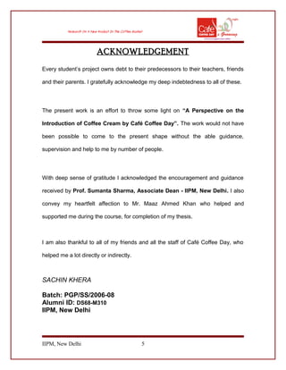 ACKNOWLEDGEMENT
Every student’s project owns debt to their predecessors to their teachers, friends
and their parents. I gratefully acknowledge my deep indebtedness to all of these.
The present work is an effort to throw some light on “A Perspective on the
Introduction of Coffee Cream by Café Coffee Day”. The work would not have
been possible to come to the present shape without the able guidance,
supervision and help to me by number of people.
With deep sense of gratitude I acknowledged the encouragement and guidance
received by Prof. Sumanta Sharma, Associate Dean - IIPM, New Delhi. I also
convey my heartfelt affection to Mr. Maaz Ahmed Khan who helped and
supported me during the course, for completion of my thesis.
I am also thankful to all of my friends and all the staff of Café Coffee Day, who
helped me a lot directly or indirectly.
SACHIN KHERA
Batch: PGP/SS/2006-08
Alumni ID: DS68-M310
IIPM, New Delhi
IIPM, New Delhi 5
 