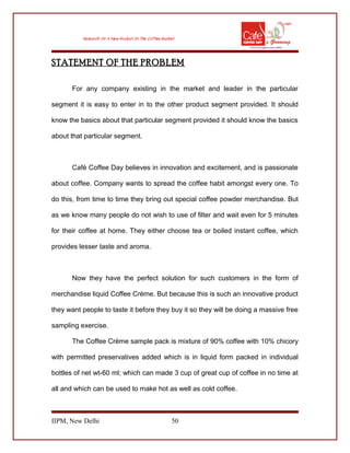 STATEMENT OF THE PROBLEM
For any company existing in the market and leader in the particular
segment it is easy to enter in to the other product segment provided. It should
know the basics about that particular segment provided it should know the basics
about that particular segment.
Café Coffee Day believes in innovation and excitement, and is passionate
about coffee. Company wants to spread the coffee habit amongst every one. To
do this, from time to time they bring out special coffee powder merchandise. But
as we know many people do not wish to use of filter and wait even for 5 minutes
for their coffee at home. They either choose tea or boiled instant coffee, which
provides lesser taste and aroma.
Now they have the perfect solution for such customers in the form of
merchandise liquid Coffee Crème. But because this is such an innovative product
they want people to taste it before they buy it so they will be doing a massive free
sampling exercise.
The Coffee Crème sample pack is mixture of 90% coffee with 10% chicory
with permitted preservatives added which is in liquid form packed in individual
bottles of net wt-60 ml; which can made 3 cup of great cup of coffee in no time at
all and which can be used to make hot as well as cold coffee.
IIPM, New Delhi 50
 