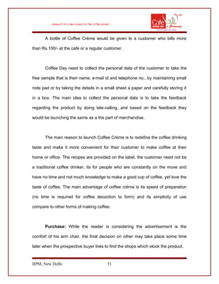 A bottle of Coffee Crème would be given to a customer who bills more
than Rs.100/- at the café or a regular customer.
Coffee Day need to collect the personal data of the customer to take the
free sample that is their name, e-mail id and telephone no., by maintaining small
note pad or by taking the details in a small sheet a paper and carefully storing it
in a box. The main idea to collect the personal data is to take the feedback
regarding the product by doing tele-calling, and based on the feedback they
would be launching the same as a the part of merchandise.
The main reason to launch Coffee Crème is to redefine the coffee drinking
taste and make it more convenient for their customer to make coffee at their
home or office. The recipes are provided on the label, the customer need not be
a traditional coffee drinker, its for people who are constantly on the move and
have no time and not much knowledge to make a good cup of coffee, yet love the
taste of coffee. The main advantage of coffee crème is its speed of preparation
(no time is required for coffee decoction to form) and its simplicity of use
compare to other forms of making coffee.
Purchase: While the reader is considering the advertisement is the
comfort of his arm chair, the final decision on other may take place some time
later when the prospective buyer tries to find the shops which stock the product.
IIPM, New Delhi 51
 