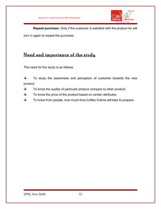 Repeat purchase: Only if the customer is satisfied with the product he will
turn in again to repeat the purchase.
Need and importance of the study
The need for the study is as follows,
To study the awareness and perception of customer towards the new
product.
To know the quality of particular product compare to other product.
To know the price of the product based on certain attributes.
To know from people, how much time Coffee Crème will take to prepare.
IIPM, New Delhi 52
 