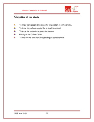 Objective of the study
To know from people time taken for preparation of coffee crème.
To know from where people like to buy the product.
To know the taste of the particular product.
Pricing of the Coffee Cream
To find out the new marketing strategy is correct or not.
IIPM, New Delhi 53
 
